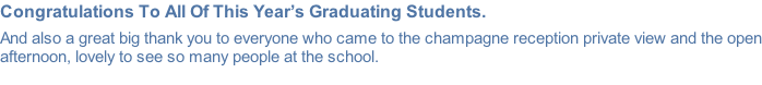 Congratulations To All Of This Year’s Graduating Students.  And also a great big thank you to everyone who came to the champagne reception private view and the open afternoon, lovely to see so many people at the school.