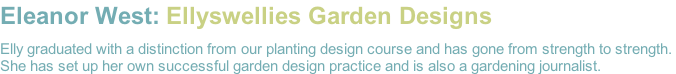 Eleanor West: Ellyswellies Garden Designs  Elly graduated with a distinction from our planting design course and has gone from strength to strength.  She has set up her own successful garden design practice and is also a gardening journalist.