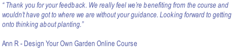 “ Thank you for your feedback. We really feel we’re benefiting from the course and  wouldn’t have got to where we are without your guidance. Looking forward to getting  onto thinking about planting.”  Ann R - Design Your Own Garden Online Course